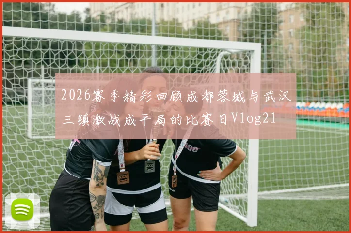 2026赛季精彩回顾成都蓉城与武汉三镇激战成平局的比赛日Vlog21