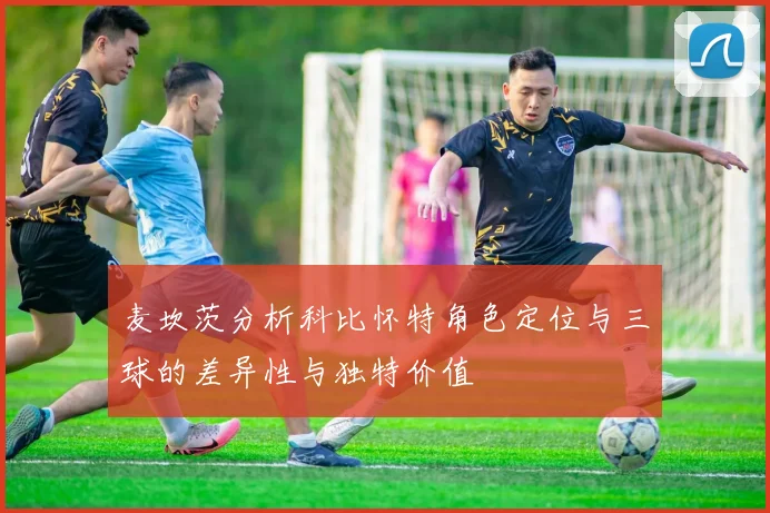 麦坎茨分析科比怀特角色定位与三球的差异性与独特价值