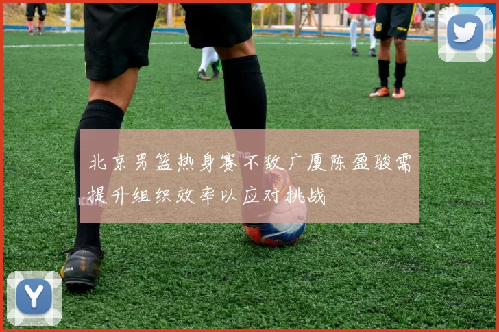 北京男篮热身赛不敌广厦陈盈骏需提升组织效率以应对挑战