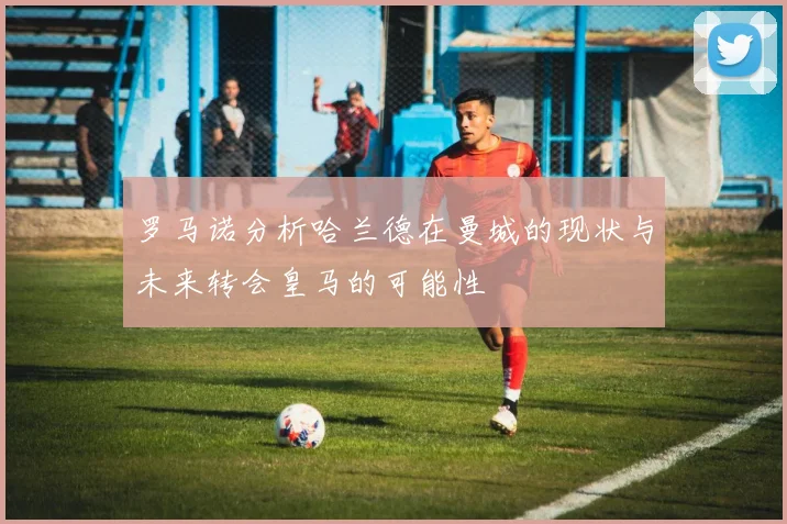 罗马诺分析哈兰德在曼城的现状与未来转会皇马的可能性