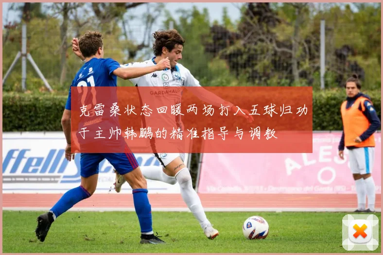 克雷桑状态回暖两场打入五球归功于主帅韩鹏的精准指导与调教