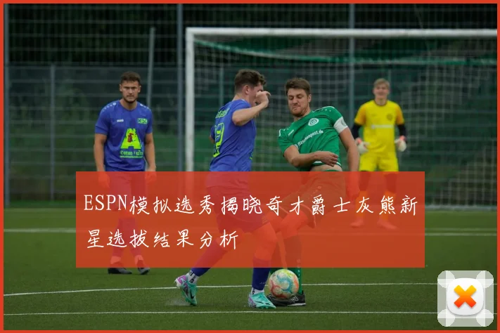 ESPN模拟选秀揭晓奇才爵士灰熊新星选拔结果分析