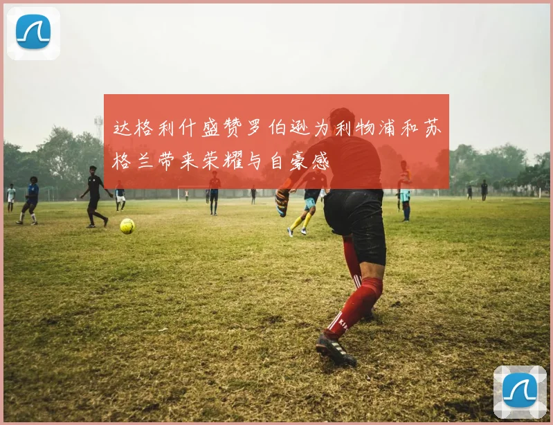 达格利什盛赞罗伯逊为利物浦和苏格兰带来荣耀与自豪感