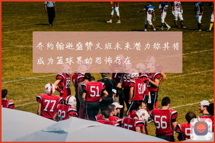 乔约翰逊盛赞文班未来潜力称其将成为篮球界的恐怖存在