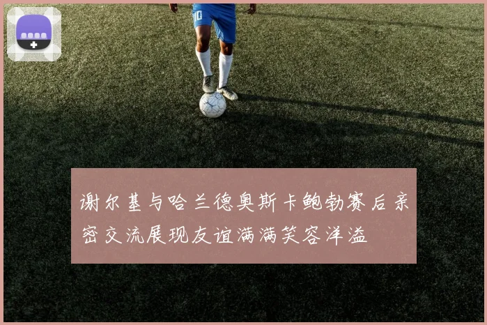 谢尔基与哈兰德奥斯卡鲍勃赛后亲密交流展现友谊满满笑容洋溢