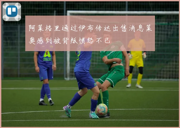 阿莱格里通过伊布传达出售消息莱奥感到被背叛愤怒不已