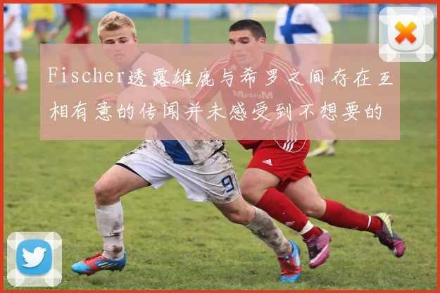 Fischer透露雄鹿与希罗之间存在互相有意的传闻并未感受到不想要的迹象