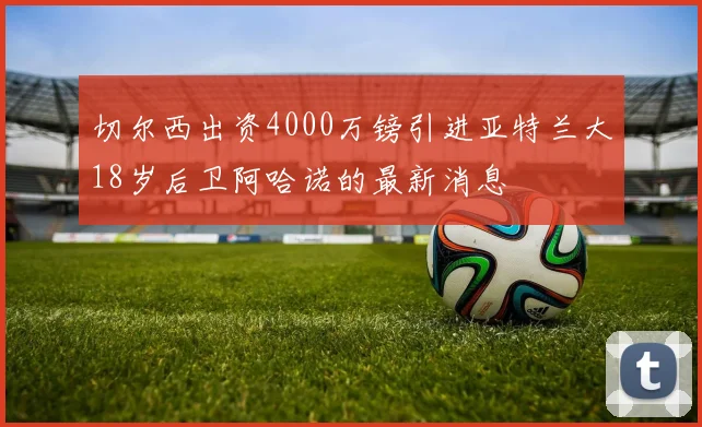 切尔西出资4000万镑引进亚特兰大18岁后卫阿哈诺的最新消息