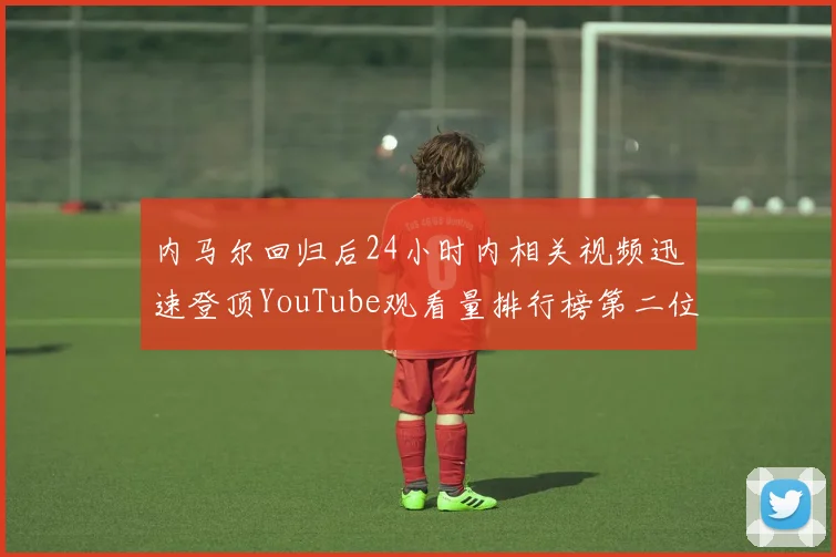 内马尔回归后24小时内相关视频迅速登顶YouTube观看量排行榜第二位