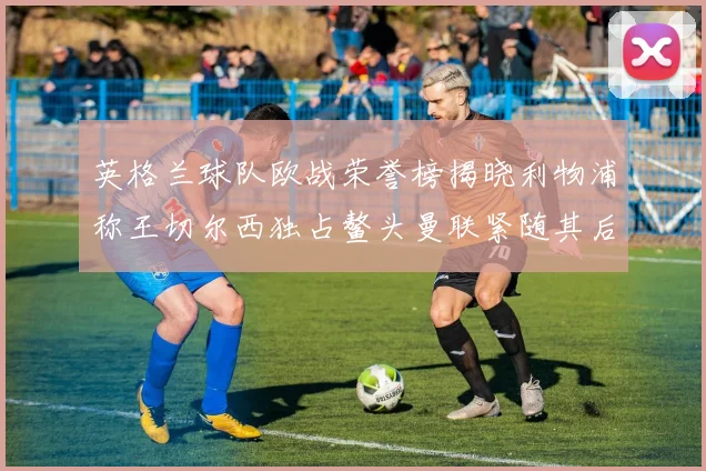 英格兰球队欧战荣誉榜揭晓利物浦称王切尔西独占鳌头曼联紧随其后