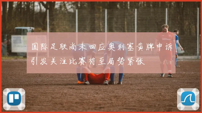 国际足联尚未回应奥利塞黄牌申诉引发关注比赛将至局势紧张