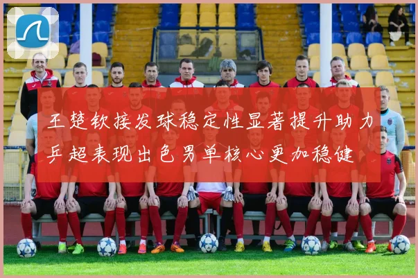 王楚钦接发球稳定性显著提升助力乒超表现出色男单核心更加稳健