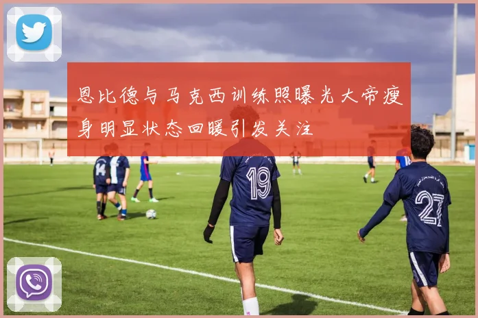 恩比德与马克西训练照曝光大帝瘦身明显状态回暖引发关注