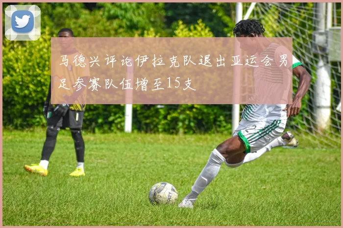 马德兴评论伊拉克队退出亚运会男足参赛队伍增至15支