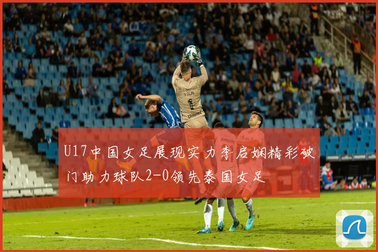 U17中国女足展现实力李启娴精彩破门助力球队2-0领先泰国女足