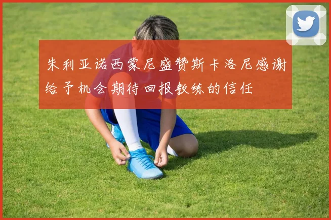 朱利亚诺西蒙尼盛赞斯卡洛尼感谢给予机会期待回报教练的信任