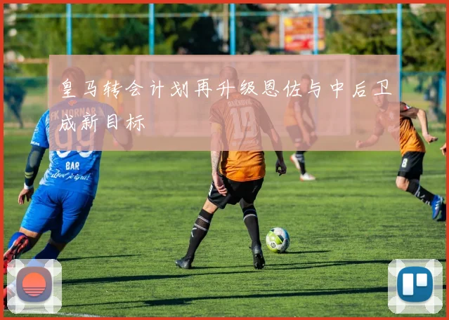 皇马转会计划再升级恩佐与中后卫成新目标