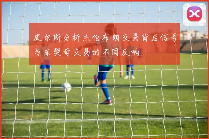 皮尔斯分析杰伦布朗交易背后信号与东契奇交易的不同反响