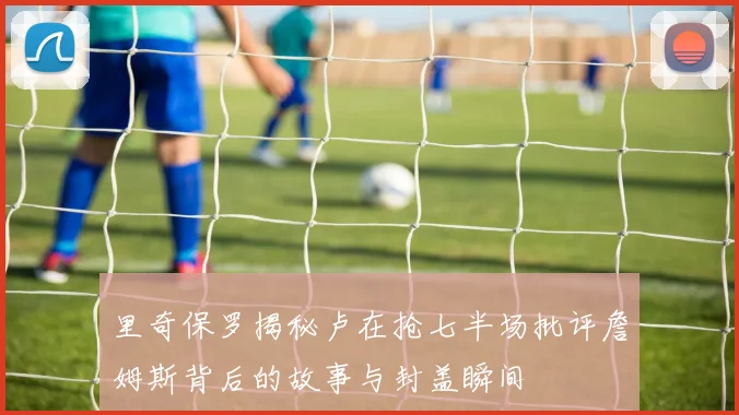 里奇保罗揭秘卢在抢七半场批评詹姆斯背后的故事与封盖瞬间