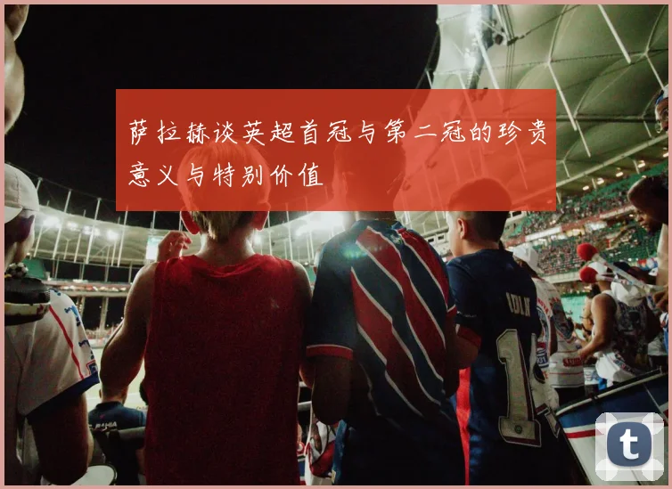 萨拉赫谈英超首冠与第二冠的珍贵意义与特别价值