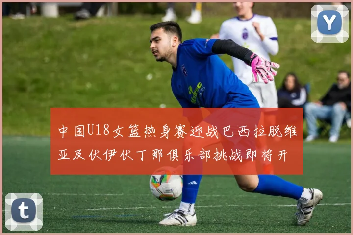 中国U18女篮热身赛迎战巴西拉脱维亚及伏伊伏丁那俱乐部挑战即将开启