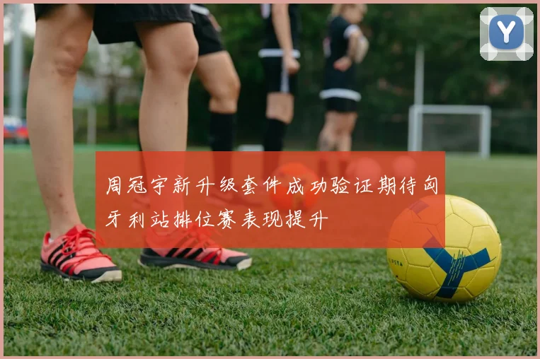周冠宇新升级套件成功验证期待匈牙利站排位赛表现提升