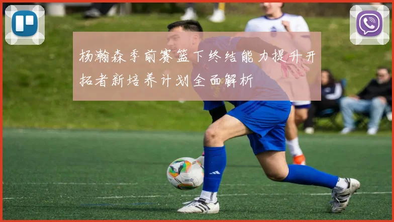 杨瀚森季前赛篮下终结能力提升开拓者新培养计划全面解析