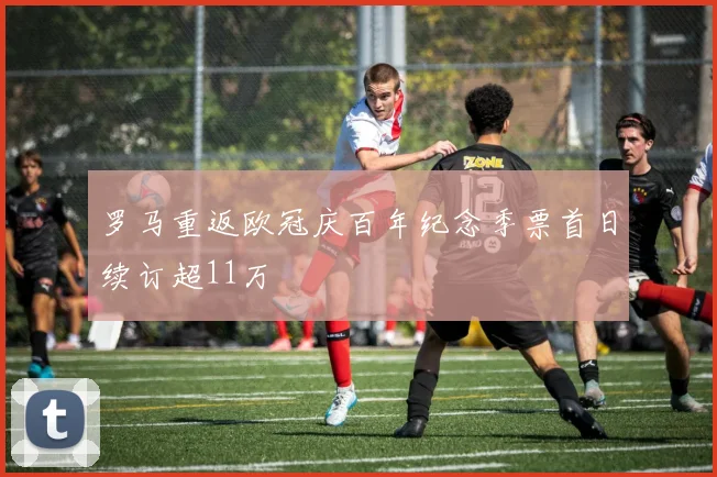 罗马重返欧冠庆百年纪念季票首日续订超11万